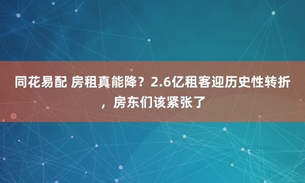 同花易配 房租真能降？2.6亿租客迎历史性转折，房东们该紧张了