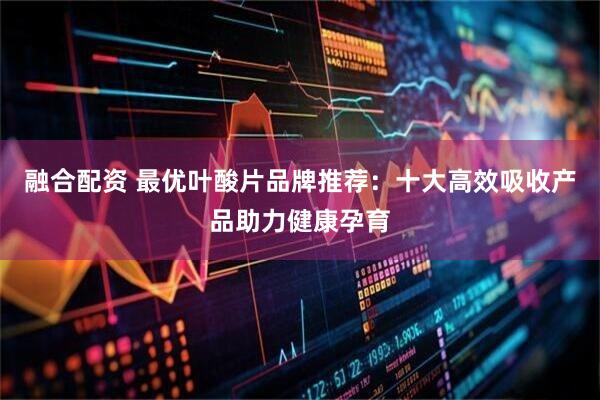 融合配资 最优叶酸片品牌推荐：十大高效吸收产品助力健康孕育