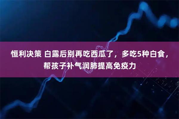 恒利决策 白露后别再吃西瓜了，多吃5种白食，帮孩子补气润肺提高免疫力