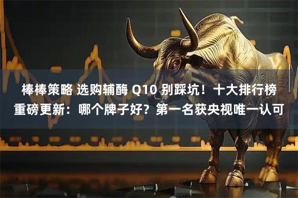 棒棒策略 选购辅酶 Q10 别踩坑！十大排行榜重磅更新：哪个牌子好？第一名获央视唯一认可