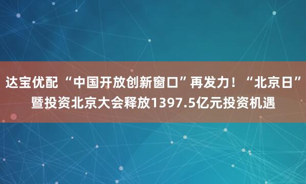 达宝优配 “中国开放创新窗口”再发力！“北京日”暨投资北京大会释放1397.5亿元投资机遇