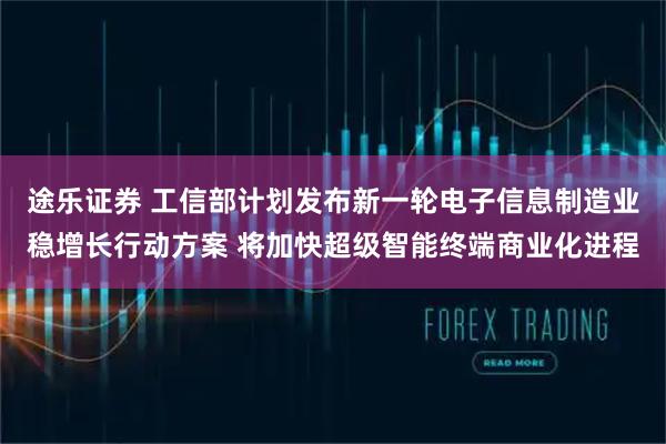 途乐证券 工信部计划发布新一轮电子信息制造业稳增长行动方案 将加快超级智能终端商业化进程