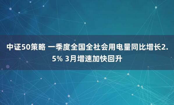 中证50策略 一季度全国全社会用电量同比增长2.5% 3月增速加快回升