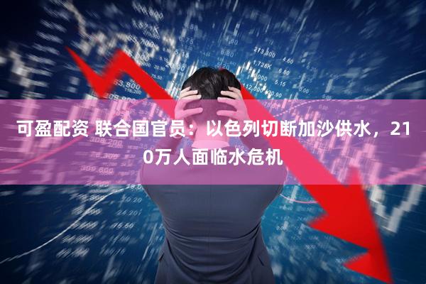 可盈配资 联合国官员：以色列切断加沙供水，210万人面临水危机