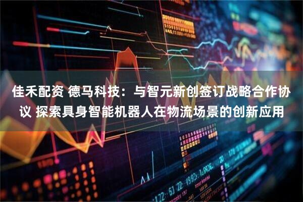 佳禾配资 德马科技：与智元新创签订战略合作协议 探索具身智能机器人在物流场景的创新应用