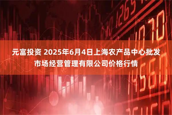 元富投资 2025年6月4日上海农产品中心批发市场经营管理有限公司价格行情