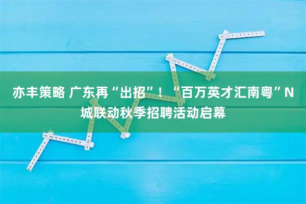 亦丰策略 广东再“出招”！“百万英才汇南粤”N城联动秋季招聘活动启幕