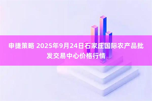 申捷策略 2025年9月24日石家庄国际农产品批发交易中心价格行情
