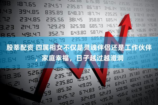 股莘配资 四属相女不仅是灵魂伴侣还是工作伙伴，家庭幸福，日子越过越滋润