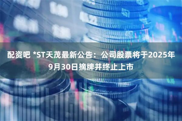 配资吧 *ST天茂最新公告：公司股票将于2025年9月30日摘牌并终止上市