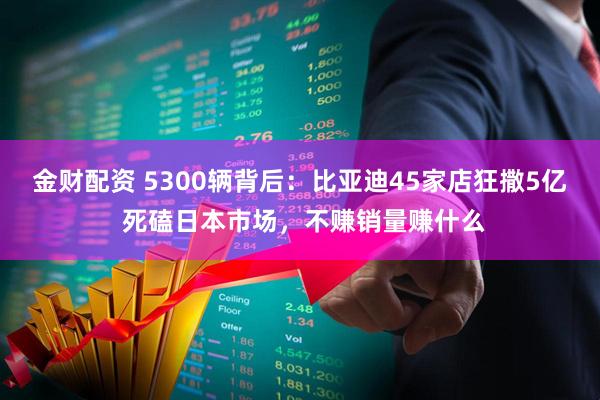 金财配资 5300辆背后：比亚迪45家店狂撒5亿 死磕日本市场，不赚销量赚什么