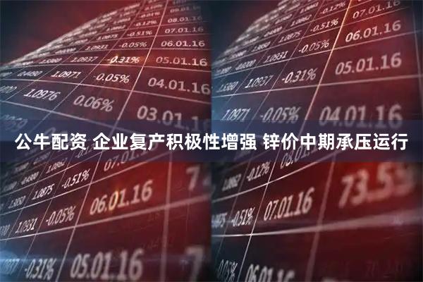 公牛配资 企业复产积极性增强 锌价中期承压运行