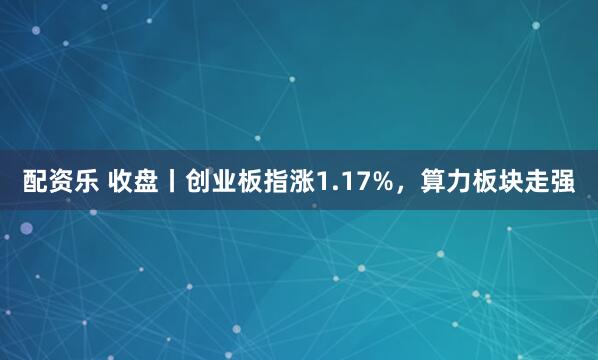 配资乐 收盘丨创业板指涨1.17%，算力板块走强