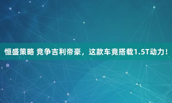 恒盛策略 竞争吉利帝豪,这款车竟搭载1.5T动力!