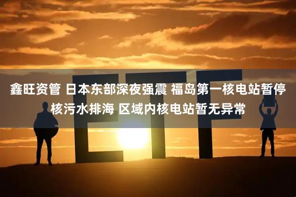 鑫旺资管 日本东部深夜强震 福岛第一核电站暂停核污水排海 区域内核电站暂无异常