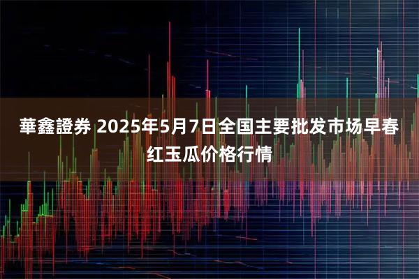 華鑫證券 2025年5月7日全国主要批发市场早春红玉瓜价格行情