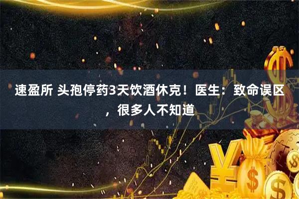速盈所 头孢停药3天饮酒休克！医生：致命误区，很多人不知道
