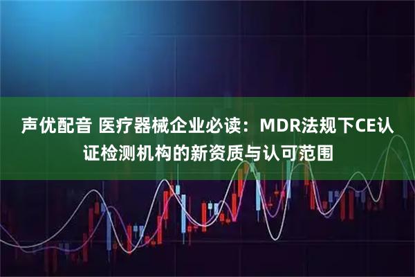 声优配音 医疗器械企业必读：MDR法规下CE认证检测机构的新资质与认可范围