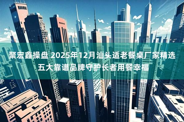 聚宏鑫操盘 2025年12月汕头适老餐桌厂家精选 五大靠谱品牌守护长者用餐幸福