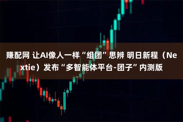 赚配网 让AI像人一样“组团”思辨 明日新程(Nextie)发布“多智能体平台-团子”内测版