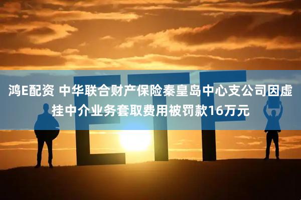 鸿E配资 中华联合财产保险秦皇岛中心支公司因虚挂中介业务套取费用被罚款16万元
