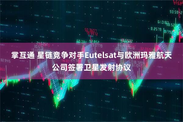 掌互通 星链竞争对手Eutelsat与欧洲玛雅航天公司签署卫星发射协议