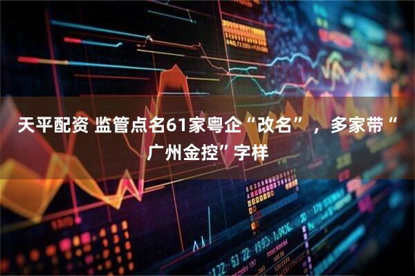 天平配资 监管点名61家粤企“改名” ，多家带“广州金控”字样