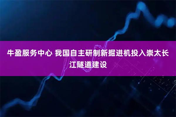 牛盈服务中心 我国自主研制新掘进机投入崇太长江隧道建设