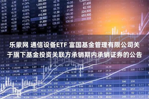 乐蒙网 通信设备ETF 富国基金管理有限公司关于旗下基金投资关联方承销期内承销证券的公告