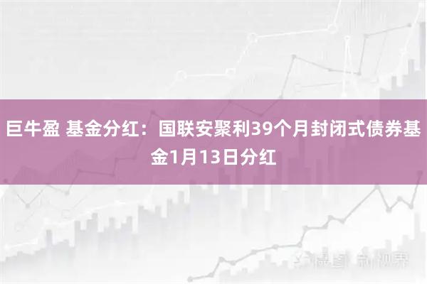 巨牛盈 基金分红：国联安聚利39个月封闭式债券基金1月13日分红