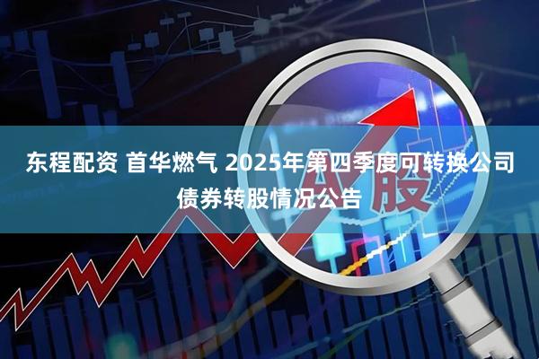 东程配资 首华燃气 2025年第四季度可转换公司债券转股情况公告