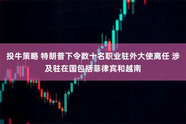投牛策略 特朗普下令数十名职业驻外大使离任 涉及驻在国包括菲律宾和越南