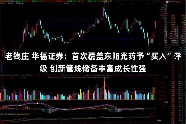 老钱庄 华福证券：首次覆盖东阳光药予“买入”评级 创新管线储备丰富成长性强