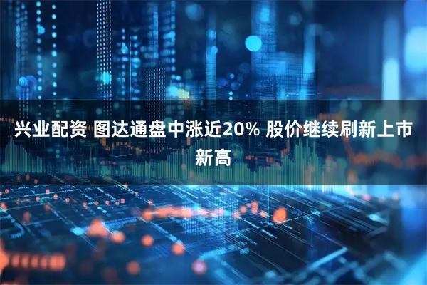 兴业配资 图达通盘中涨近20% 股价继续刷新上市新高