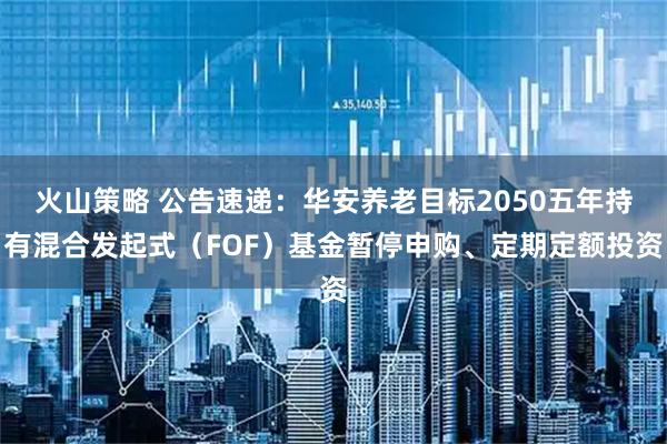 火山策略 公告速递：华安养老目标2050五年持有混合发起式（FOF）基金暂停申购、定期定额投资