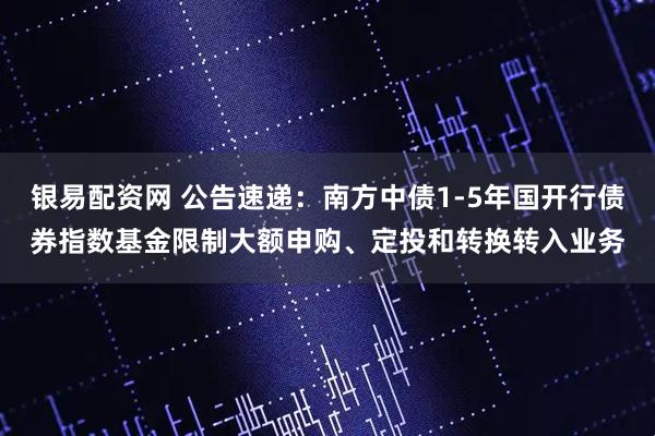 银易配资网 公告速递：南方中债1-5年国开行债券指数基金限制大额申购、定投和转换转入业务