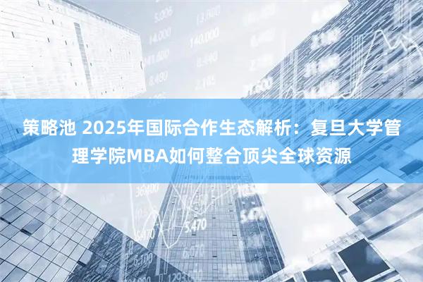 策略池 2025年国际合作生态解析：复旦大学管理学院MBA如何整合顶尖全球资源