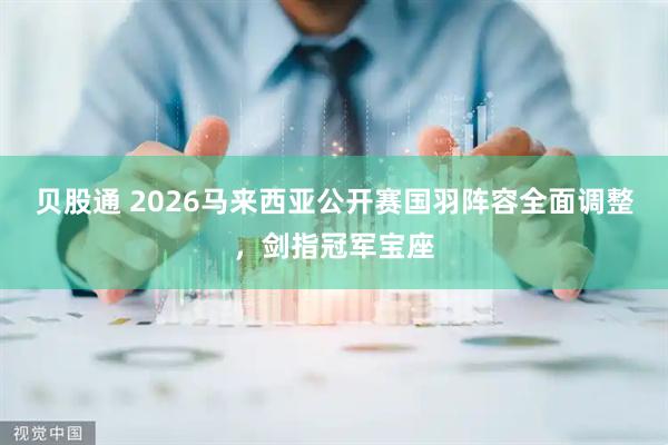 贝股通 2026马来西亚公开赛国羽阵容全面调整，剑指冠军宝座