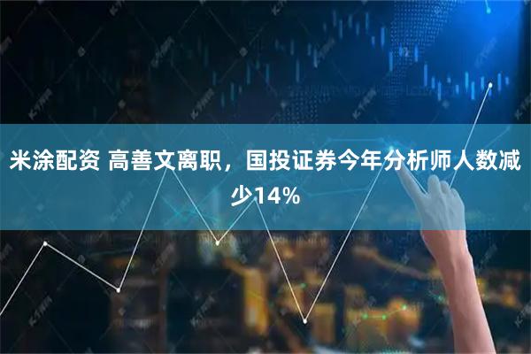 米涂配资 高善文离职，国投证券今年分析师人数减少14%