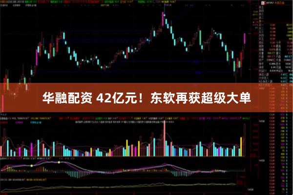 华融配资 42亿元！东软再获超级大单
