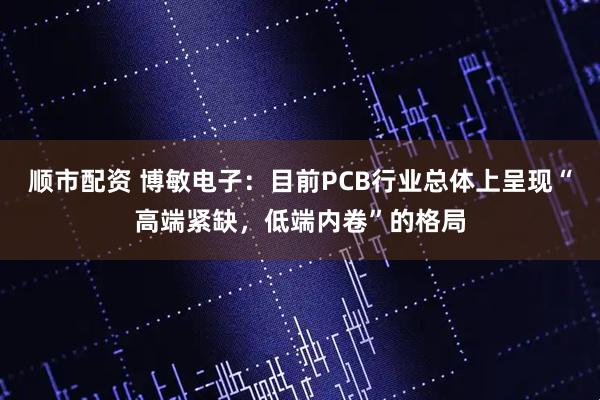 顺市配资 博敏电子：目前PCB行业总体上呈现“高端紧缺，低端内卷”的格局