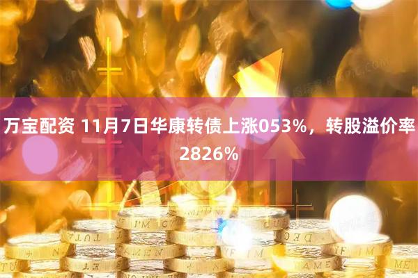 万宝配资 11月7日华康转债上涨053%，转股溢价率2826%