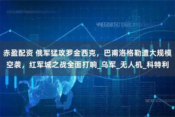赤盈配资 俄军猛攻罗金西克，巴甫洛格勒遭大规模空袭，红军城之战全面打响_乌军_无人机_科特利